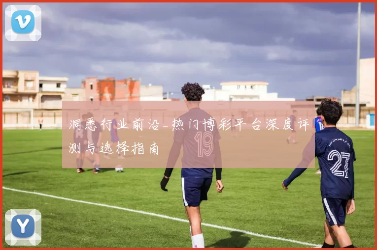 洞悉行业前沿_热门博彩平台深度评测与选择指南