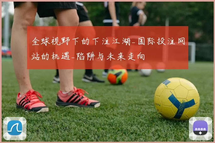 全球视野下的下注江湖_国际投注网站的机遇_陷阱与未来走向