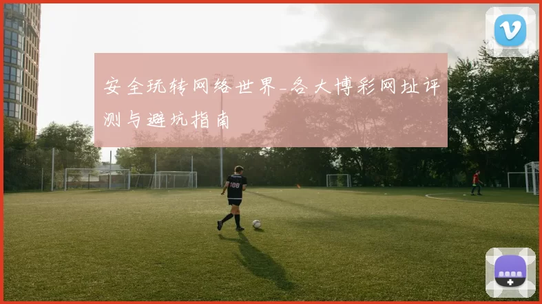 安全玩转网络世界_各大博彩网址评测与避坑指南