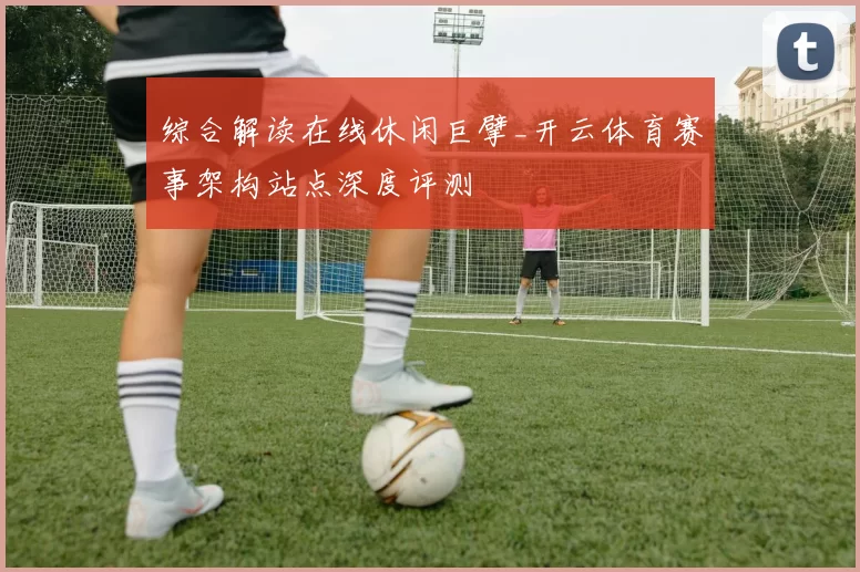 综合解读在线休闲巨擘_开云体育赛事架构站点深度评测